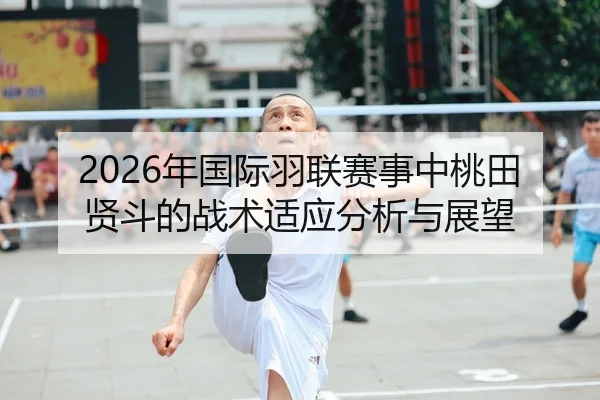 2026年国际羽联赛事中桃田贤斗的战术适应分析与展望