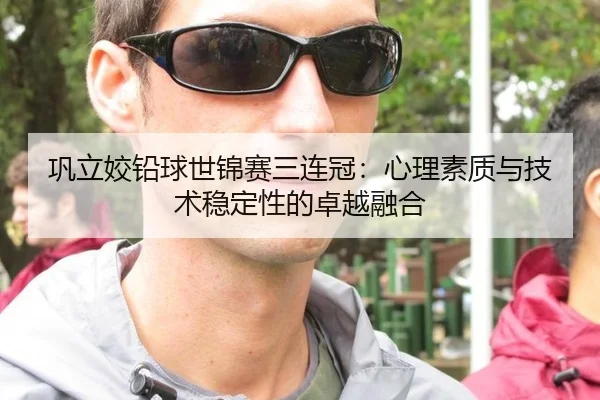 巩立姣铅球世锦赛三连冠：心理素质与技术稳定性的卓越融合