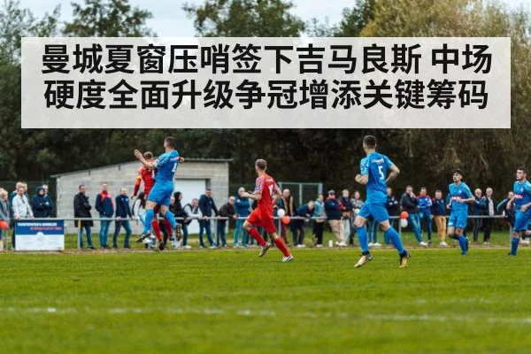 曼城夏窗压哨签下吉马良斯 中场硬度全面升级争冠增添关键筹码